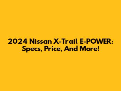 2024 Nissan X-Trail E-POWER: Specs, Price, And More!