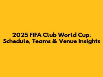 2025 FIFA Club World Cup: Schedule, Teams & Venue Insights