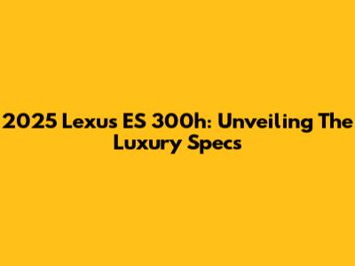 2025 Lexus ES 300h: Unveiling The Luxury Specs