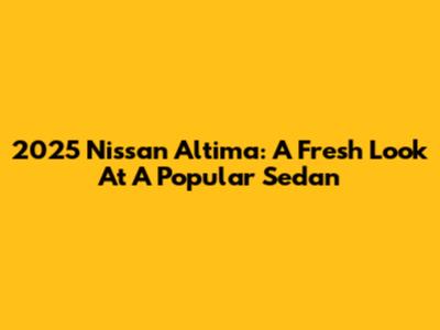 2025 Nissan Altima: A Fresh Look At A Popular Sedan