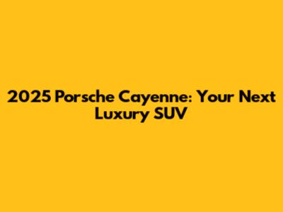 2025 Porsche Cayenne: Your Next Luxury SUV