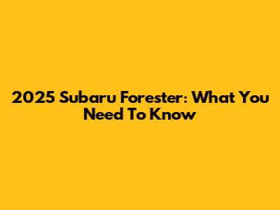 2025 Subaru Forester: What You Need To Know