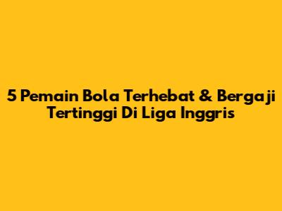 5 Pemain Bola Terhebat & Bergaji Tertinggi Di Liga Inggris