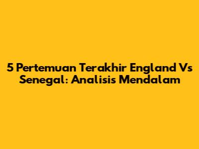 5 Pertemuan Terakhir England Vs Senegal: Analisis Mendalam