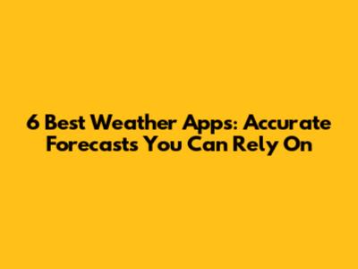 6 Best Weather Apps: Accurate Forecasts You Can Rely On