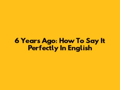 6 Years Ago: How To Say It Perfectly In English