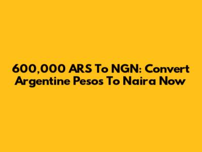 600,000 ARS To NGN: Convert Argentine Pesos To Naira Now