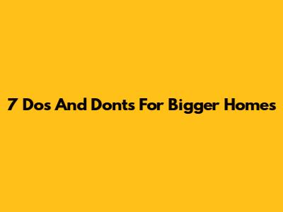 7 Dos And Don'ts For Bigger Homes