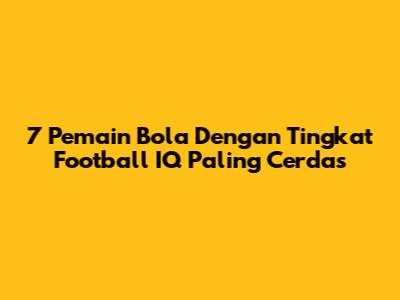 7 Pemain Bola Dengan Tingkat Football IQ Paling Cerdas
