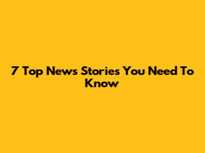 7 Top News Stories You Need To Know
