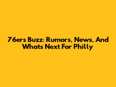 76ers Buzz: Rumors, News, And What's Next For Philly
