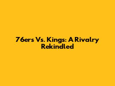 76ers Vs. Kings: A Rivalry Rekindled