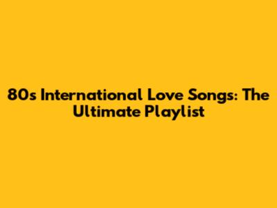 80s International Love Songs: The Ultimate Playlist