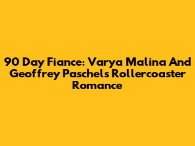 90 Day Fiance: Varya Malina And Geoffrey Paschel's Rollercoaster Romance