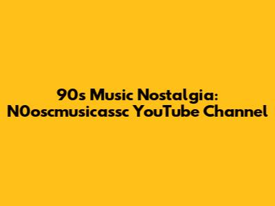 90s Music Nostalgia: N0oscmusicassc YouTube Channel