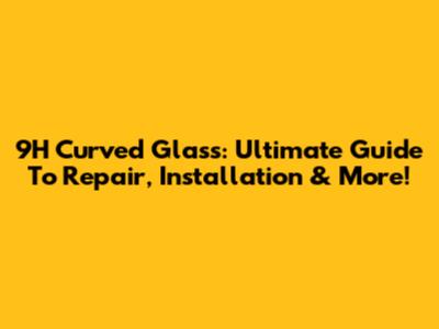 9H Curved Glass: Ultimate Guide To Repair, Installation & More!