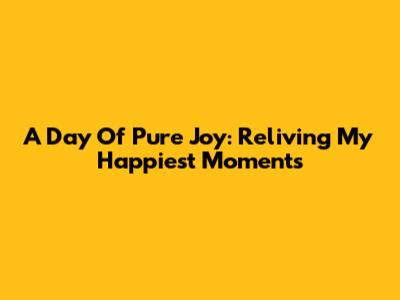 A Day Of Pure Joy: Reliving My Happiest Moments