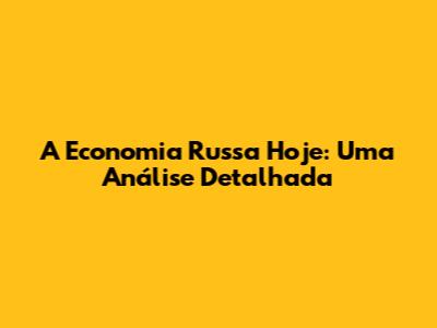 A Economia Russa Hoje: Uma Análise Detalhada
