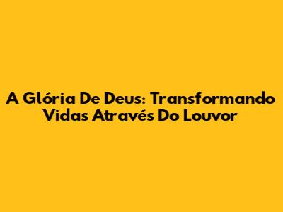 A Glória De Deus: Transformando Vidas Através Do Louvor