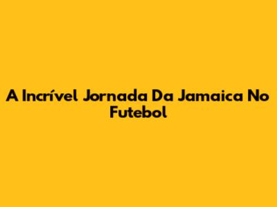 A Incrível Jornada Da Jamaica No Futebol