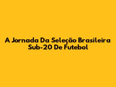 A Jornada Da Seleção Brasileira Sub-20 De Futebol