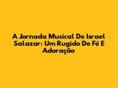 A Jornada Musical De Israel Salazar: Um Rugido De Fé E Adoração