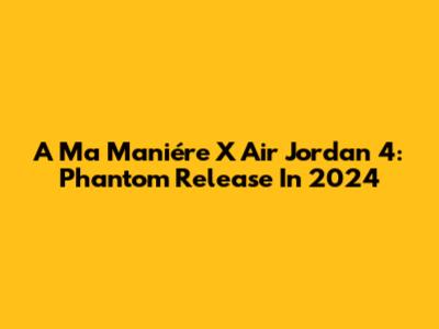A Ma Maniére X Air Jordan 4: Phantom Release In 2024