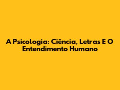 A Psicologia: Ciência, Letras E O Entendimento Humano