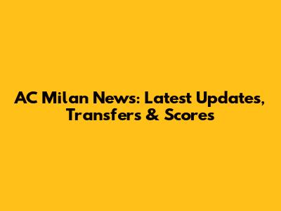 AC Milan News: Latest Updates, Transfers & Scores