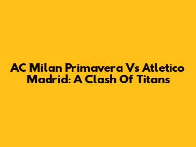 AC Milan Primavera Vs Atletico Madrid: A Clash Of Titans