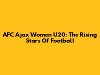 AFC Ajax Women U20: The Rising Stars Of Football
