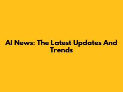 AI News: The Latest Updates And Trends