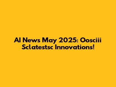 AI News May 2025: Oosciii Sclatestsc Innovations!