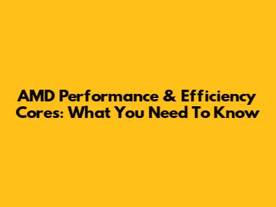 AMD Performance & Efficiency Cores: What You Need To Know