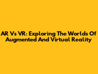 AR Vs VR: Exploring The Worlds Of Augmented And Virtual Reality