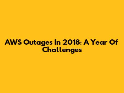 AWS Outages In 2018: A Year Of Challenges