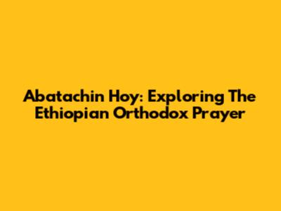 Abatachin Hoy: Exploring The Ethiopian Orthodox Prayer