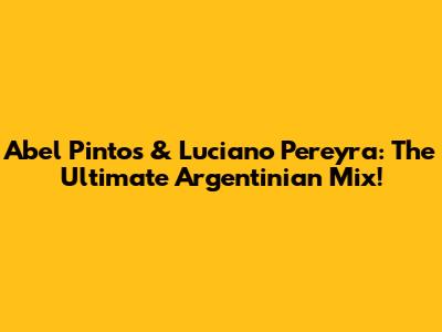 Abel Pintos & Luciano Pereyra: The Ultimate Argentinian Mix!