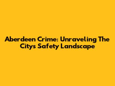 Aberdeen Crime: Unraveling The City's Safety Landscape