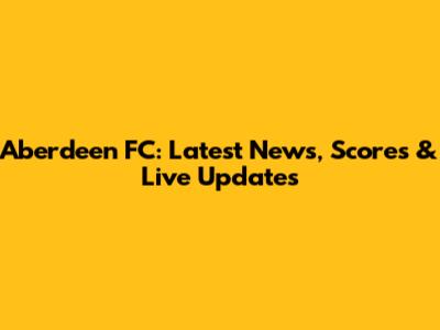 Aberdeen FC: Latest News, Scores & Live Updates