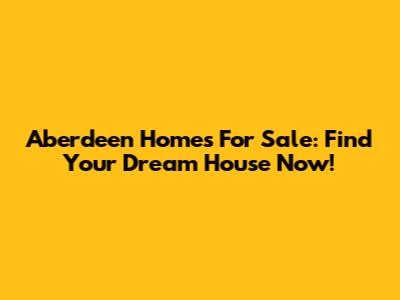 Aberdeen Homes For Sale: Find Your Dream House Now!