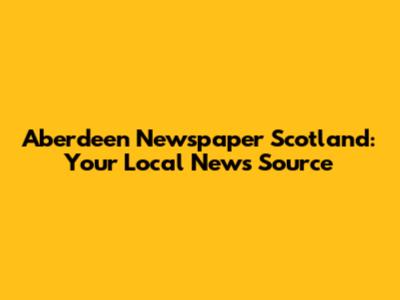 Aberdeen Newspaper Scotland: Your Local News Source