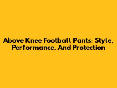 Above Knee Football Pants: Style, Performance, And Protection