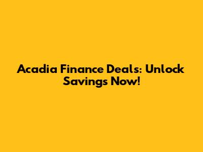 Acadia Finance Deals: Unlock Savings Now!