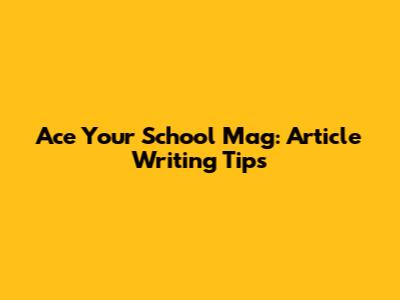 Ace Your School Mag: Article Writing Tips