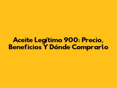Aceite Legítimo 900: Precio, Beneficios Y Dónde Comprarlo