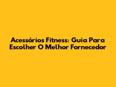 Acessórios Fitness: Guia Para Escolher O Melhor Fornecedor