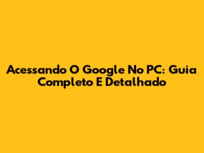 Acessando O Google No PC: Guia Completo E Detalhado