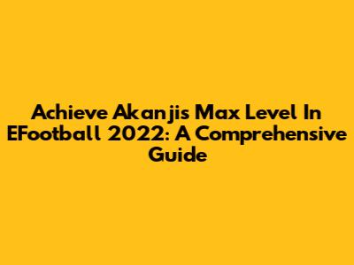Achieve Akanji's Max Level In EFootball 2022: A Comprehensive Guide