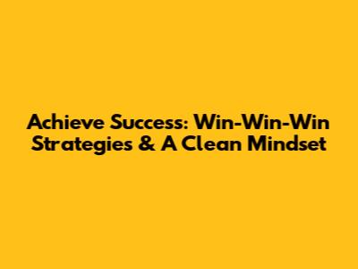Achieve Success: Win-Win-Win Strategies & A Clean Mindset